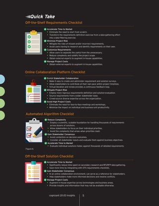 cognizant 20-20 insights 5
Quick Take
Off-the-Shelf Requirements Checklist
Accelerate Time to Market	
•	Eliminate the need to start from scratch.
•	Transform the requirements definition exercise from a data-gathering effort
into a data-filtering exercise.
Minimize Project Risk
•	Mitigate the risks of missed and/or incorrect requirements.
•	Avoid users having to research and identify requirements on their own.
Customize Requirements
•	Allow users to separate the useful from the unnecessary.
•	Reduce complexity and solidify the project scope.
•	Obtain external experts to augment in-house capabilities.
Manage Project Costs
•	Obtain external experts to augment in-house capabilities.
Online Collaboration Platform Checklist
Enrich Stakeholder Collaboration
•	Make it easy to create and administer requirement and solution surveys.
•	Allow stakeholders to contribute at their own pace within project timelines.
•	Virtual iteration and review provides a continuous feedback loop.
Mitigate Project Risk	
•	Employ more rigorous requirements-definition and solution-evaluation.
•	Source requirements from a wider stakeholder base.
•	Crowd-source diverse expertise across the organization.	
Avoid High Project Costs
•	Eliminate the need for face-to-face meetings and workshops.
•	Minimize the impact on individual and business-unit productivity.
Off-the-Shelf Solution Checklist
Accelerate Time to Market
•	Significantly reduce time spent on secondary research and RFI/RFP data-gathering.
•	Save more time by integrating with OTS requirements checklists.
Gain Stakeholder Consensus	
•	In an online collaboration environment, can serve as a reference for stakeholders.
•	Help stakeholders make more informed decisions and resolve conflicts.	
Manage Project Costs
•	Augment in-house expertise across technologies and business areas.
•	Provide insights and information that may not be available otherwise.
Figure 6
Automated Algorithm Checklist
Reduce Complexity
•	Employ a scientific, scalable foundation for handling thousands of requirements
across dozens of solutions.
•	Allow stakeholders to focus on their individual priorities.
•	Avoid the complexity that arises when priorities clash.
Gain Stakeholder Consensus	
•	Avoid contention on decision outcomes.
•	Consider all stakeholder inputs and evaluate them against business objectives.
Accelerate Time to Market
•	Evaluate individual solutions faster, against thousands of detailed requirements.
5cognizant 20-20 insights
 