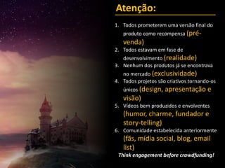 Atenção:
1. Todos prometerem uma versão final do
produto como recompensa (pré-
venda)
2. Todos estavam em fase de
desenvolvimento (realidade)
3. Nenhum dos produtos já se encontrava
no mercado (exclusividade)
4. Todos projetos são criativos tornando-os
únicos (design, apresentação e
visão)
5. Vídeos bem produzidos e envolventes
(humor, charme, fundador e
story-telling)
6. Comunidade estabelecida anteriormente
(fãs, mídia social, blog, email
list)
Think engagement before crowdfunding!
 