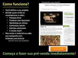 • Você define o seu projeto
• Decide quais serão as
recompensas e valor:
• Produto final
• Produto com desconto
• Workshop ou clínica
• Camisetas, bonés
• Eventos exclusivos
• E muito mais!
• Nos envia o material ou sobe
sua campanha em:
kickante.com.br/crie
(tão fácil como usar facebook!)
Como funciona?
Começa a fazer sua pré-venda imediatamente!
Campanha: eco resort!
 