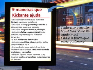 - única com campanhas Tudo ou Nada e
Flexíveis na mesma plataforma
- única que aceita pagamento parcelado, e
adiantamos o valor para o criador
- única que dá apoio de mkt e promoção
- única com follow up administrativo de
todos os pagamentos para aumentar
conversão
- a mais moderna e democrática
- única com mini blog ativo durante e após a
campanha estar no ar
- transparência: nosso painel de controle
financeiro dá ao criador 100% de visibilidade
em todas as transações
- time em 3 países (Brasil, Holanda, EUA)
trazendo as dicas e tecnologia mais modernas
do mercado
- profissionalização de crowdfunding gratuita.
9 maneiras que
Kickante ajuda
Tudo isso é muito
bom! Mas como te
ajudamos?
Essa é a parte que
mais gostamos!
 