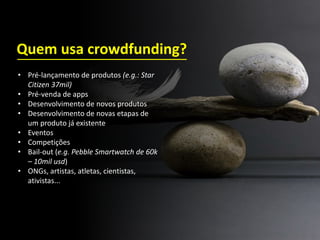 • Pré-lançamento de produtos (e.g.: Star
Citizen 37mil)
• Pré-venda de apps
• Desenvolvimento de novos produtos
• Desenvolvimento de novas etapas de
um produto já existente
• Eventos
• Competições
• Bail-out (e.g. Pebble Smartwatch de 60k
– 10mil usd)
• ONGs, artistas, atletas, cientistas,
ativistas...
Quem usa crowdfunding?
 