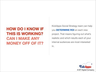 KickApps Social Strategy team can help
HOW DO I KNOW IF   you DETERMINE ROI on each new
THIS IS WORKING?   project. That means ﬁguring out what’s

CAN I MAKE ANY     realistic and which results each of your
                   internal audiences are most interested
MONEY OFF OF IT?
                   in.




                                            A KIT Digital Company
 