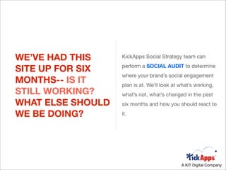 WE’VE HAD THIS     KickApps Social Strategy team can

SITE UP FOR SIX    perform a SOCIAL AUDIT to determine
                   where your brand’s social engagement
MONTHS-- IS IT     plan is at. We’ll look at what’s working,
STILL WORKING?     what’s not, what’s changed in the past
WHAT ELSE SHOULD   six months and how you should react to

WE BE DOING?       it.




                                             A KIT Digital Company
 