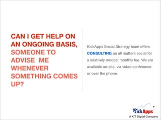 CAN I GET HELP ON
AN ONGOING BASIS,   KickApps Social Strategy team offers
SOMEONE TO          CONSULTING on all matters social for

ADVISE ME           a relatively modest monthly fee. We are

WHENEVER            available on-site, via video conference
                    or over the phone.
SOMETHING COMES
UP?



                                             A KIT Digital Company
 