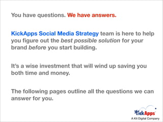You have questions. We have answers.


KickApps Social Media Strategy team is here to help
you ﬁgure out the best possible solution for your
brand before you start building.


It’s a wise investment that will wind up saving you
both time and money.


The following pages outline all the questions we can
answer for you.


                                             A Kit Digital Company
 