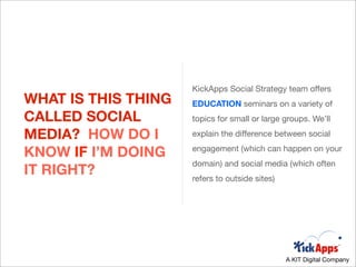 KickApps Social Strategy team offers
WHAT IS THIS THING   EDUCATION seminars on a variety of
CALLED SOCIAL        topics for small or large groups. We’ll

MEDIA? HOW DO I      explain the difference between social

KNOW IF I’M DOING    engagement (which can happen on your
                     domain) and social media (which often
IT RIGHT?            refers to outside sites)




                                                A KIT Digital Company
 