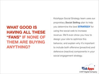 KickApps Social Strategy team uses our
                    proprietary Social Selling plan to help

WHAT GOOD IS        you determine the best STRATEGY for
                    using the social web to increase
HAVING ALL THESE
                    revenue. We’ll even show you how to
“FANS” IF NONE OF   design your site to optimize this
THEM ARE BUYING     behavior, and explain why it’s important
ANYTHING?           to include both offensive (proactive) and
                    defensive (reactive) components in your
                    social engagement strategy.




                                              A KIT Digital Company
 