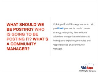WHAT SHOULD WE       KickApps Social Strategy team can help

BE POSTING? WHO      you PLAN your social media content
                     strategy: everything from editorial
IS GOING TO BE       calendars to organizational charts to
POSTING IT? WHAT’S   ﬁnding (and explaining) the roles and
A COMMUNITY          responsibilities of a community

MANAGER?             manager.




                                               A KIT Digital Company
 