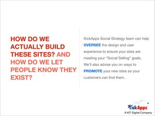 HOW DO WE          KickApps Social Strategy team can help

ACTUALLY BUILD     OVERSEE the design and user
                   experience to ensure your sites are
THESE SITES? AND   meeting your “Social Selling” goals.
HOW DO WE LET      We’ll also advise you on ways to
PEOPLE KNOW THEY   PROMOTE your new sites so your

EXIST?             customers can ﬁnd them.




                                            A KIT Digital Company
 