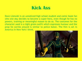Kick Ass
Dave Lizewski is an unnoticed high school student and comic book fan
who one day decides to become a super-hero, even though he has no
powers, training or meaningful reason to do so. The costumes for the
character used is a tight green outfit which expresses humour and the
prop he carries around is similar to police baton. The film is set in
America in New York I think.
 