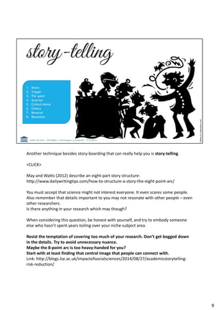 Another technique besides story-boarding that can really help you is story-telling.
<CLICK>
May and Watts (2012) describe an eight-part story structure:
http://www.dailywritingtips.com/how-to-structure-a-story-the-eight-point-arc/
You must accept that science might not interest everyone. It even scares some people.
Also remember that details important to you may not resonate with other people – even
other researchers.
Is there anything in your research which may though?
When considering this question, be honest with yourself, and try to embody someone
else who hasn’t spent years toiling over your niche subject area.
Resist the temptation of covering too much of your research. Don’t get bogged down
in the details. Try to avoid unnecessary nuance.
Maybe the 8-point arc is too heavy-handed for you?
Start with at least finding that central image that people can connect with.
Link: http://blogs.lse.ac.uk/impactofsocialsciences/2014/08/27/academicstorytelling-
risk-reduction/
9
 