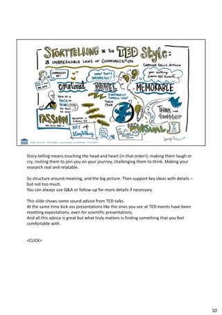 Story-telling means touching the head and heart (in that order!): making them laugh or
cry, inviting them to join you on your journey, challenging them to think. Making your
research real and relatable.
So structure around meaning, and the big picture. Then support key ideas with details –
but not too much.
You can always use Q&A or follow-up for more details if necessary.
This slide shows some sound advice from TED talks.
At the same time kick-ass presentations like the ones you see at TED events have been
resetting expectations, even for scientific presentations.
And all this advice is great but what truly matters is finding something that you feel
comfortable with.
<CLICK>
10
 