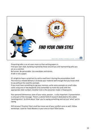 Presenting talks is an art even more so than writing papers is.
Find your own style, by being inspired by those around you and representing who you
are as a scientist.
Be human. Be personable. Use anecdotes and stories.
A talk is not a paper.
It’s alright to have a script but try not to read from it during the presentation itself.
The trick to a relaxed delivery is to know your material well enough that you know what
to say without the need for prompts.
If you must have something to jog your memory, write some prompts on small index
cards using one or two keywords only (remember to mark the cards with the
appropriate slide number). Another trick is the presenter mode in Powerpoint.
Your personal demeanour, tone of your voice, passion… is also important. A presentation
is only part of the message. There’s a whole field of research dedicated to this called
‘paralinguistics’. So think about ‘how’ you’re saying something and not just ‘what’ you’re
saying.
Still nervous? Practice! Start small but move out of your comfort zone as well. Follow
workshops. Look for Toast Masters in your area or local TEDx Events.
13
 