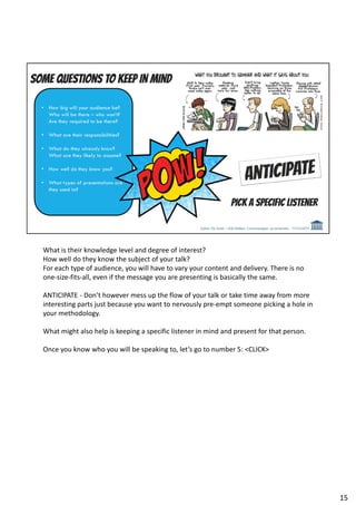 What is their knowledge level and degree of interest?
How well do they know the subject of your talk?
For each type of audience, you will have to vary your content and delivery. There is no
one-size-fits-all, even if the message you are presenting is basically the same.
ANTICIPATE - Don’t however mess up the flow of your talk or take time away from more
interesting parts just because you want to nervously pre-empt someone picking a hole in
your methodology.
What might also help is keeping a specific listener in mind and present for that person.
Once you know who you will be speaking to, let’s go to number 5: <CLICK>
15
 