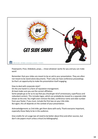 Powerpoint, Prezi, Slidedeck, props…: chose whatever works for you and you can make
work!
Remember that your slides are meant to be an aid to your presentation. They are often
not meant to be stand-alone documents. That’s why we have conference proceedings.
So that’s an opportunity to make the presentation itself engaging.
How to deal with corporate style?
On the one hand it is a form of reputation management.
At least make sure you use the correct affiliation.
Some people go as far as to say that you should get rid of unnecessary, superfluous and
redundant content. This includes logos, which can probably be moved to a separate slide
shown at the end. You might even remove the date, conference name and slide number
from your footer. If you must, include the first two on your title slide.
But again, this all depends on the context of your presentation.
Acknowledgements as 2nd slide; get them done with early. Thank everyone important,
especially those likely to be in the audience.
Give credits for art usage (we all need to be better about this) and other sources, but
don’t cite papers much unless critical (no bibliography).
18
 