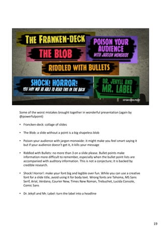 Some of the worst mistakes brought together in wonderful presentation (again by
@powerfulpoint)
• Francken-deck: collage of slides
• The Blob: a slide without a point is a big shapeless blob
• Poison your audience with jargon monoxide: it might make you feel smart saying it
but if your audience doesn’t get it, it kills your message
• Riddled with Bullets: no more than 3 on a slide please. Bullet points make
information more difficult to remember, especially when the bullet point lists are
accompanied with auditory information. This is not a conjecture; it is backed by
credible research.
• Shock! Horror!: make your font big and legible over fun. While you can use a creative
font for a slide title, avoid using it for body text. Wrong fonts are Tahoma, MS Sans
Serif, Arial, Verdana, Courier New, Times New Roman, Trebuchet, Lucida Console,
Comic Sans
• Dr. Jekyll and Mr. Label: turn the label into a headline
19
 