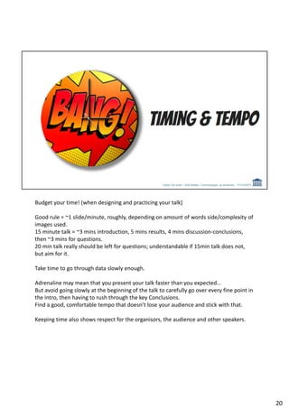 Budget your time! (when designing and practicing your talk)
Good rule = ~1 slide/minute, roughly, depending on amount of words side/complexity of
images used.
15 minute talk = ~3 mins introduction, 5 mins results, 4 mins discussion-conclusions,
then ~3 mins for questions.
20 min talk really should be left for questions; understandable if 15min talk does not,
but aim for it.
Take time to go through data slowly enough.
Adrenaline may mean that you present your talk faster than you expected…
But avoid going slowly at the beginning of the talk to carefully go over every fine point in
the Intro, then having to rush through the key Conclusions.
Find a good, comfortable tempo that doesn’t lose your audience and stick with that.
Keeping time also shows respect for the organisors, the audience and other speakers.
20
 