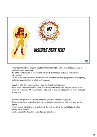 The slides should not be your exact talk: there should be some kind of added value of
coming to hear you speak.
It’s is the combination of speech and visuals that makes an audience retain more
information.
On the other hand you must remember that from the moment people start reading they
no longer pay attention to what you’re saying.
So put as little text on as possible – just the headlines if you can.
Avoid verbs. Seems weird but know that verbs make sentences, and you should really
avoid full sentences. All you will tend to do with sentences is look at your slides and read
from them.
You need a high level of contrast between your text and the background.
If your background image features a lot of variation, portions of your text may not be
legible.
In that case, a stylish bar of color behind the text can bring the legibility back while
adding visual interest.
Maybe use contrasting text colors to draw attention.
22
 