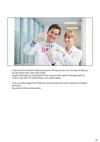 It can be hard in academic talks to go easy on the text, but you can try at least to split up
the text heavy slides with a few images.
Images help make your presentation more visual, but don’t get carried away with too
many on one slide. It’s a presentation, not a photo album.
If you use other images than ClipArt be sure to mention the source. Read up on Creative
Commons.
Be careful of cheesy stock photos.
23
 