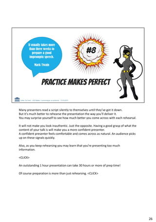 Many presenters read a script silently to themselves until they’ve got it down.
But it’s much better to rehearse the presentation the way you’ll deliver it.
You may surprise yourself to see how much better you come across with each rehearsal.
It will not make you look inauthentic. Just the opposite. Having a good grasp of what the
content of your talk is will make you a more confident presenter.
A confident presenter feels comfortable and comes across as natural. An audience picks
up on these signals quickly.
Also, as you keep rehearsing you may learn that you’re presenting too much
information.
<CLICK>
An outstanding 1 hour presentation can take 30 hours or more of prep time!
Of course preparation is more than just rehearsing. <CLICK>
26
 