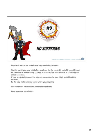 Number 9: cancel out unwelcome surprise during the event!
Start by backing up your talk before you leave for the event: (1) main PC copy, (2) copy
on USB drive in different bag, (3) copy in cloud storage like Dropbox, or (if small) your
email; i.e. online.
If your presentation needs live internet connection, be sure this is available at the
location.
By the way, make sure you know where you are going.
And remember adaptors and power cables/battery.
Once you’re on site <CLICK>
27
 