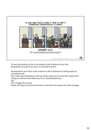 Try your presentation on the on site projector well in advance of your talk.
Be proactive. Be pushy if you have to, to be able to do this.
Be prepared for your talk to crash, projector to die or otherwise for having to give up
and wing the talk.
Don’t walk away, forfeiting your talk slot. Deliver what you can of the talk, maybe while
calling up a friend to help reboot your PC or something while you
talk.
Don’t struggle for too long.
People will respect someone who thinks on their feet and recovers their talk’s message.
28
 