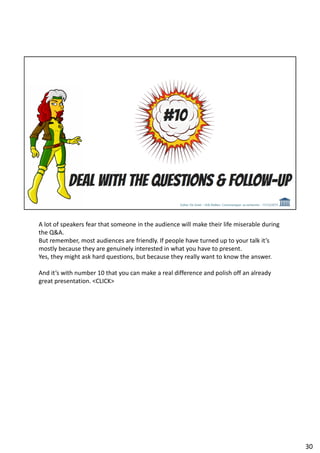 A lot of speakers fear that someone in the audience will make their life miserable during
the Q&A.
But remember, most audiences are friendly. If people have turned up to your talk it’s
mostly because they are genuinely interested in what you have to present.
Yes, they might ask hard questions, but because they really want to know the answer.
And it’s with number 10 that you can make a real difference and polish off an already
great presentation. <CLICK>
30
 