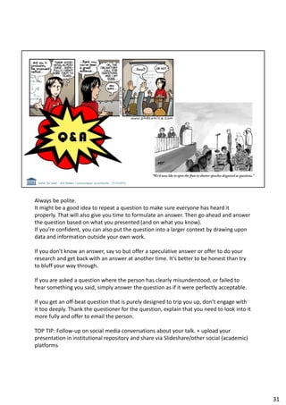 Always be polite.
It might be a good idea to repeat a question to make sure everyone has heard it
properly. That will also give you time to formulate an answer. Then go ahead and answer
the question based on what you presented (and on what you know).
If you’re confident, you can also put the question into a larger context by drawing upon
data and information outside your own work.
If you don’t know an answer, say so but offer a speculative answer or offer to do your
research and get back with an answer at another time. It's better to be honest than try
to bluff your way through.
If you are asked a question where the person has clearly misunderstood, or failed to
hear something you said, simply answer the question as if it were perfectly acceptable.
If you get an off-beat question that is purely designed to trip you up, don’t engage with
it too deeply. Thank the questioner for the question, explain that you need to look into it
more fully and offer to email the person.
TOP TIP: Follow-up on social media conversations about your talk. + upload your
presentation in institutional repository and share via Slideshare/other social (academic)
platforms
31
 