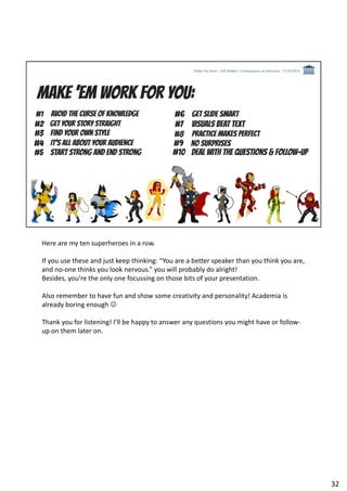 Here are my ten superheroes in a row.
If you use these and just keep thinking: “You are a better speaker than you think you are,
and no-one thinks you look nervous.” you will probably do alright!
Besides, you’re the only one focussing on those bits of your presentation.
Also remember to have fun and show some creativity and personality! Academia is
already boring enough ☺
Thank you for listening! I’ll be happy to answer any questions you might have or follow-
up on them later on.
32
 
