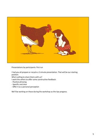 Presentations by participants: first run
I had you all prepare or recycle a 3 minute presentation. That will be our starting
position.
Who’s willing to share theirs with us?
I want the others to offer some constructive feedback:
- Positive phrasing
- Specific and clear
- Offer it as a personal perception
We’ll be working on these during the workshop as the tips progress.
5
 