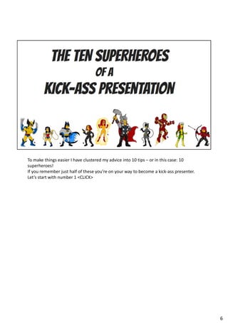 To make things easier I have clustered my advice into 10 tips – or in this case: 10
superheroes!
If you remember just half of these you’re on your way to become a kick-ass presenter.
Let’s start with number 1 <CLICK>
6
 