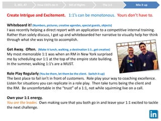 Create Intrigue and Excitement. 1:1’s can be monotonous. Yours don’t have to.
Whiteboard it! (Numbers, pictures, creative agendas, special guests, objects)
I was recently helping a direct report with an application to a competitive internal training.
Rather than solely discuss, I got up and whiteboarded her narrative to visually help her think
through what she was trying to accomplish.
Get Away. Often. (Make it lunch, walking, a destination 1:1…get creative)
My most memorable 1:1 was when an RM in New York surprised
me by scheduling our 1:1 at the top of the empire state building.
In the summer, walking 1:1’s are a MUST.
Role Play Regularly (You be them, let them be the client. Switch it up)
The best place to fail isn’t in front of customers. Role play your way to coaching excellence.
Listen for situations you can replicate in a role play. Then take turns being the client and
the RM. Be uncomfortable in the “trust” of a 1:1, not while squirming live on a call.
Own your 1:1 energy.
You are the leader. Own making sure that you both go in and leave your 1:1 excited to tackle
the next challenge.
2, 365, 47 How CEO’s do it Bill of Rights The 1:1 Mix it up
 