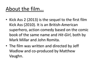 About the film…
• Kick Ass 2 (2013) is the sequel to the first film
Kick Ass (2010). It is an British-American
superhero, action comedy based on the comic
book of the same name and Hit-Girl, both by
Mark Millar and John Romita.
• The film was written and directed by Jeff
Wadlow and co-produced by Matthew
Vaughn.

 