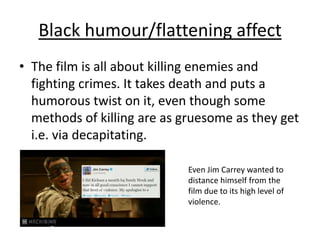 Black humour/flattening affect
• The film is all about killing enemies and
fighting crimes. It takes death and puts a
humorous twist on it, even though some
methods of killing are as gruesome as they get
i.e. via decapitating.
Even Jim Carrey wanted to
distance himself from the
film due to its high level of
violence.

 