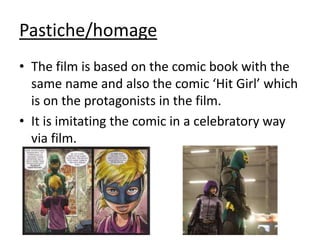 Pastiche/homage
• The film is based on the comic book with the
same name and also the comic ‘Hit Girl’ which
is on the protagonists in the film.
• It is imitating the comic in a celebratory way
via film.

 