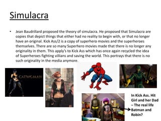 Simulacra
•

Jean Baudrillard proposed the theory of simulacra. He proposed that Simulacra are
copies that depict things that either had no reality to begin with, or that no longer
have an original. Kick Ass/2 is a copy of superhero movies and the superheroes
themselves. There are so many Superhero movies made that there is no longer any
originality in them. This apply’s to Kick Ass which has once again recycled the idea
of Superheroes fighting villians and saving the world. This portrays that there is no
such originality in the media anymore.

In Kick Ass. Hit
Girl and her Dad
– The real life
Batman and
Robin?

 