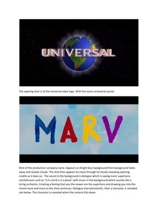 The opening shot is of the Universal video logo. With the iconic orchestral sound.

Shot of the production company name. Appears on bright blue background then background fades
away and reveals clouds. The shot then appears to move through he clouds revealing opening
credits as it does so. The sound in the background is dialogue which is saying iconic superhero
catchphrases such as “is it a bird is it a plane” with music in the background which sounds like a
string orchestra. Creating a feeling that you the viewer are the superhero and drawing you into the
movie more and more as this shot continues. Dialogue (narration)starts then a character is revealed
see below. The character is revealed when the camera tilts down.

 