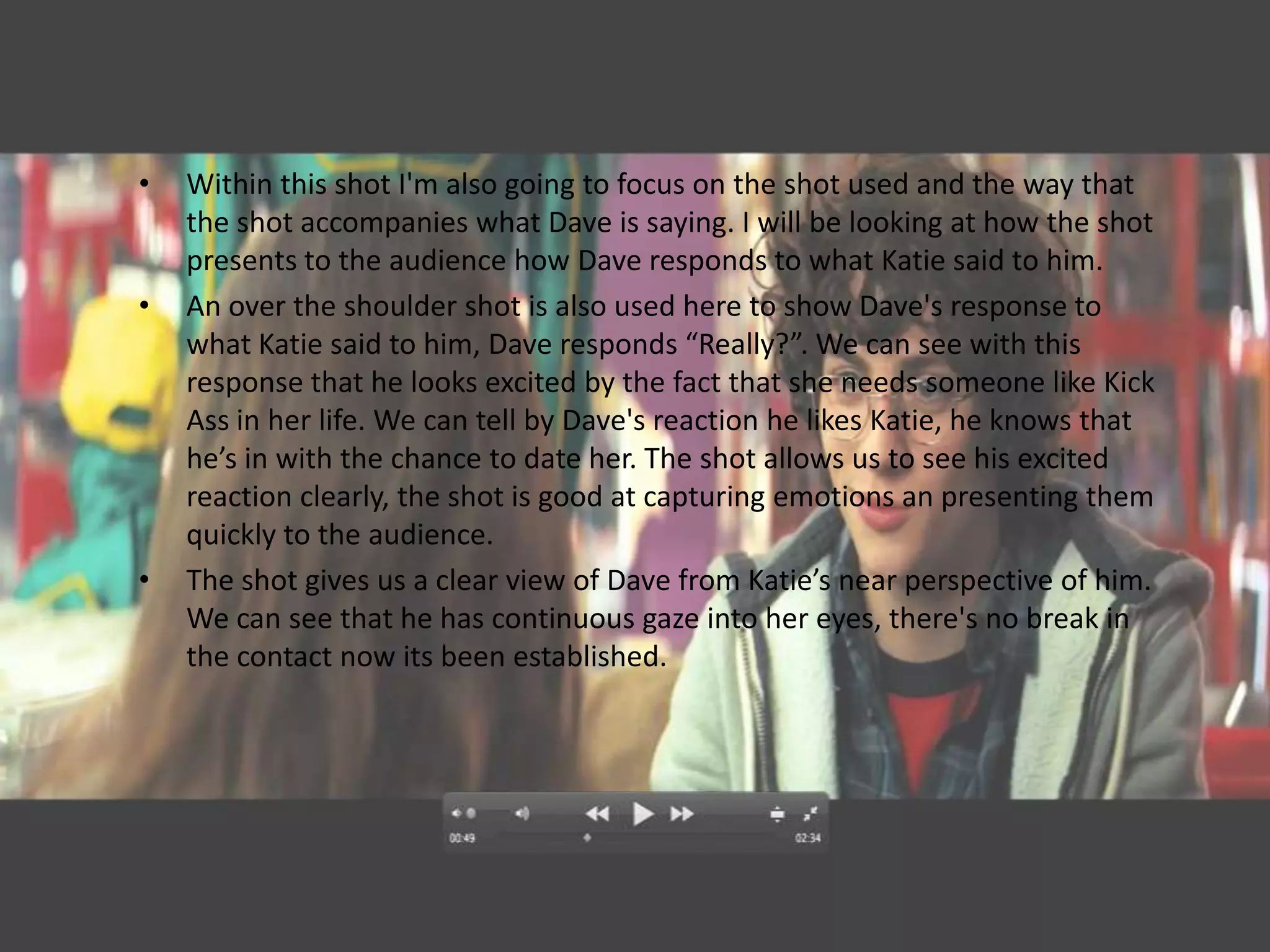 •   Within this shot I'm also going to focus on the shot used and the way that
    the shot accompanies what Dave is saying. I will be looking at how the shot
    presents to the audience how Dave responds to what Katie said to him.
•   An over the shoulder shot is also used here to show Dave's response to
    what Katie said to him, Dave responds “Really?”. We can see with this
    response that he looks excited by the fact that she needs someone like Kick
    Ass in her life. We can tell by Dave's reaction he likes Katie, he knows that
    he’s in with the chance to date her. The shot allows us to see his excited
    reaction clearly, the shot is good at capturing emotions an presenting them
    quickly to the audience.
•   The shot gives us a clear view of Dave from Katie’s near perspective of him.
    We can see that he has continuous gaze into her eyes, there's no break in
    the contact now its been established.
 