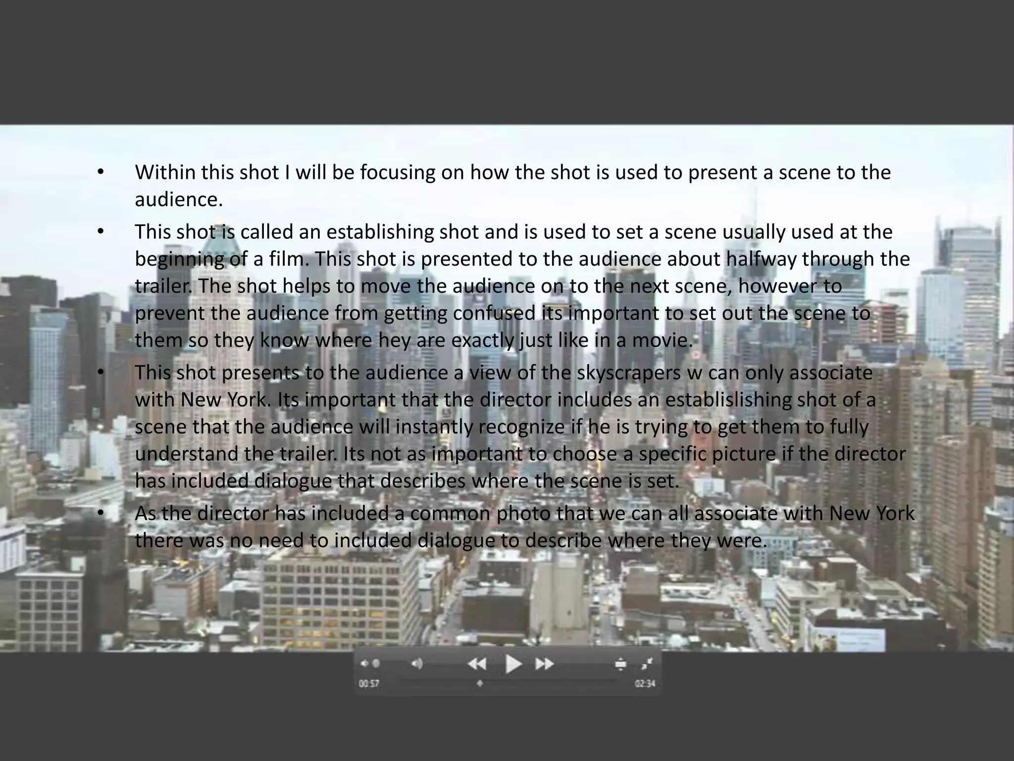 •   Within this shot I will be focusing on how the shot is used to present a scene to the
    audience.
•   This shot is called an establishing shot and is used to set a scene usually used at the
    beginning of a film. This shot is presented to the audience about halfway through the
    trailer. The shot helps to move the audience on to the next scene, however to
    prevent the audience from getting confused its important to set out the scene to
    them so they know where hey are exactly just like in a movie.
•   This shot presents to the audience a view of the skyscrapers w can only associate
    with New York. Its important that the director includes an establislishing shot of a
    scene that the audience will instantly recognize if he is trying to get them to fully
    understand the trailer. Its not as important to choose a specific picture if the director
    has included dialogue that describes where the scene is set.
•   As the director has included a common photo that we can all associate with New York
    there was no need to included dialogue to describe where they were.
 