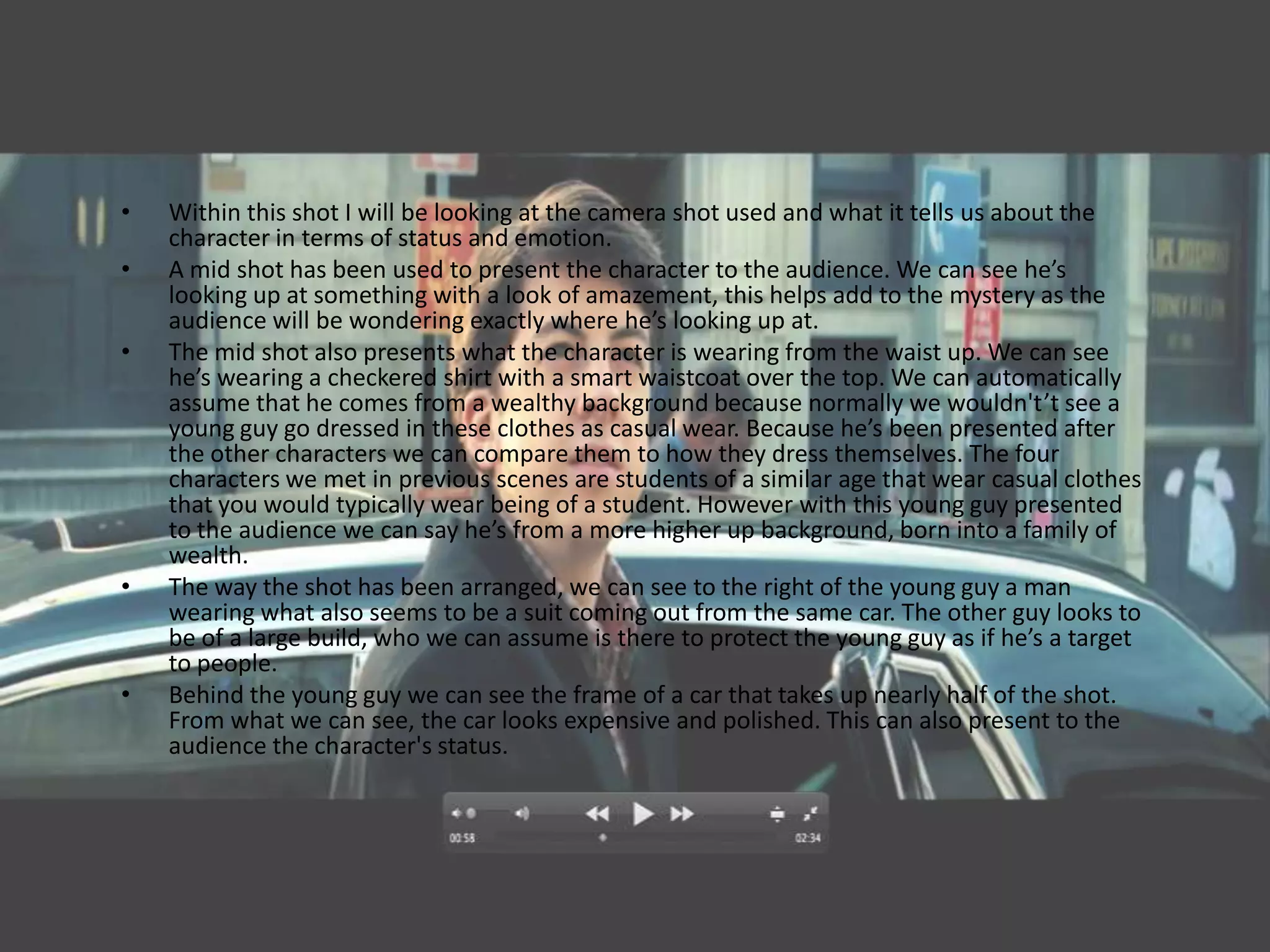 •   Within this shot I will be looking at the camera shot used and what it tells us about the
    character in terms of status and emotion.
•   A mid shot has been used to present the character to the audience. We can see he’s
    looking up at something with a look of amazement, this helps add to the mystery as the
    audience will be wondering exactly where he’s looking up at.
•   The mid shot also presents what the character is wearing from the waist up. We can see
    he’s wearing a checkered shirt with a smart waistcoat over the top. We can automatically
    assume that he comes from a wealthy background because normally we wouldn't’t see a
    young guy go dressed in these clothes as casual wear. Because he’s been presented after
    the other characters we can compare them to how they dress themselves. The four
    characters we met in previous scenes are students of a similar age that wear casual clothes
    that you would typically wear being of a student. However with this young guy presented
    to the audience we can say he’s from a more higher up background, born into a family of
    wealth.
•   The way the shot has been arranged, we can see to the right of the young guy a man
    wearing what also seems to be a suit coming out from the same car. The other guy looks to
    be of a large build, who we can assume is there to protect the young guy as if he’s a target
    to people.
•   Behind the young guy we can see the frame of a car that takes up nearly half of the shot.
    From what we can see, the car looks expensive and polished. This can also present to the
    audience the character's status.
 