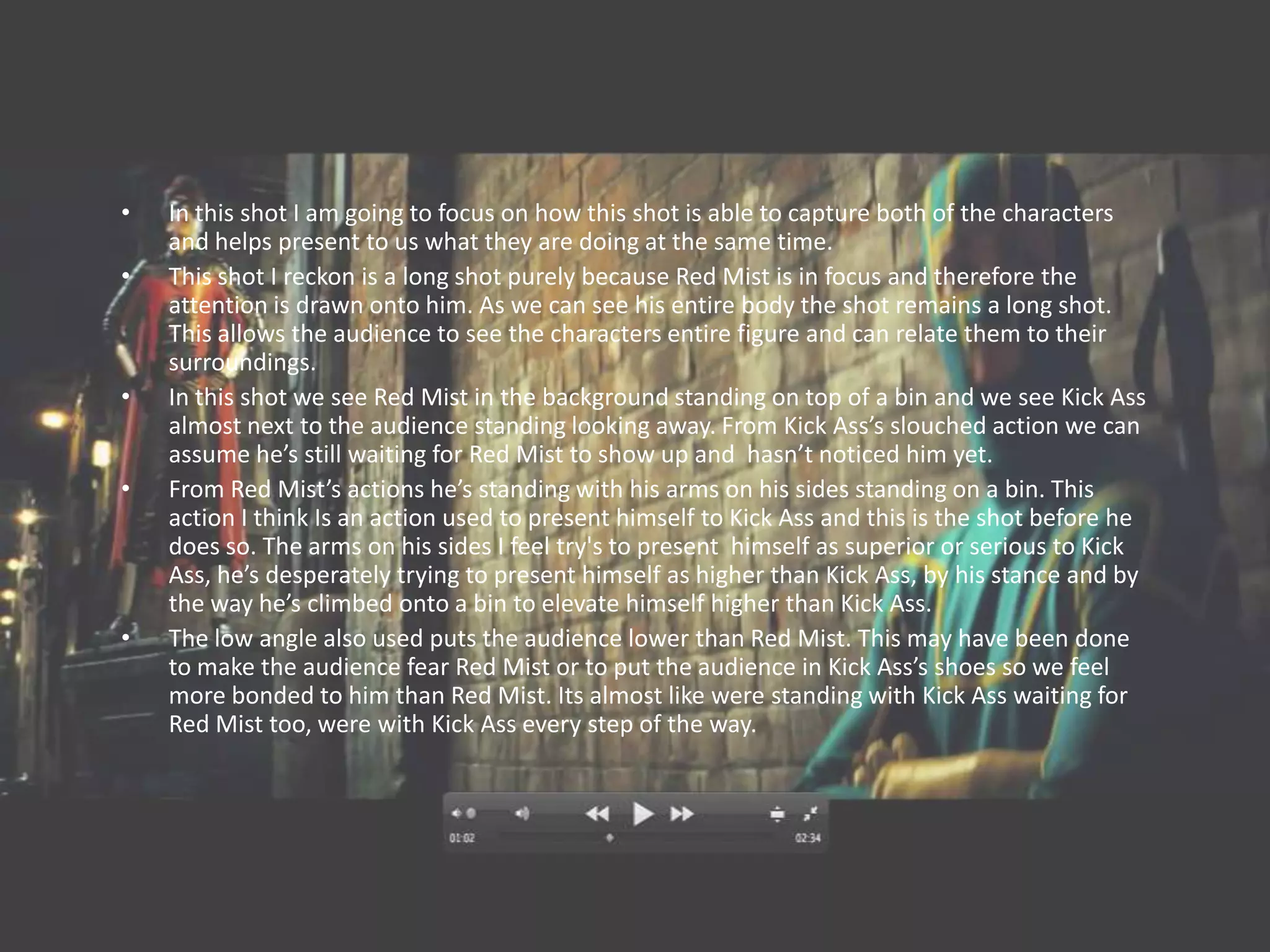 •   In this shot I am going to focus on how this shot is able to capture both of the characters
    and helps present to us what they are doing at the same time.
•   This shot I reckon is a long shot purely because Red Mist is in focus and therefore the
    attention is drawn onto him. As we can see his entire body the shot remains a long shot.
    This allows the audience to see the characters entire figure and can relate them to their
    surroundings.
•   In this shot we see Red Mist in the background standing on top of a bin and we see Kick Ass
    almost next to the audience standing looking away. From Kick Ass’s slouched action we can
    assume he’s still waiting for Red Mist to show up and hasn’t noticed him yet.
•   From Red Mist’s actions he’s standing with his arms on his sides standing on a bin. This
    action I think Is an action used to present himself to Kick Ass and this is the shot before he
    does so. The arms on his sides I feel try's to present himself as superior or serious to Kick
    Ass, he’s desperately trying to present himself as higher than Kick Ass, by his stance and by
    the way he’s climbed onto a bin to elevate himself higher than Kick Ass.
•   The low angle also used puts the audience lower than Red Mist. This may have been done
    to make the audience fear Red Mist or to put the audience in Kick Ass’s shoes so we feel
    more bonded to him than Red Mist. Its almost like were standing with Kick Ass waiting for
    Red Mist too, were with Kick Ass every step of the way.
 