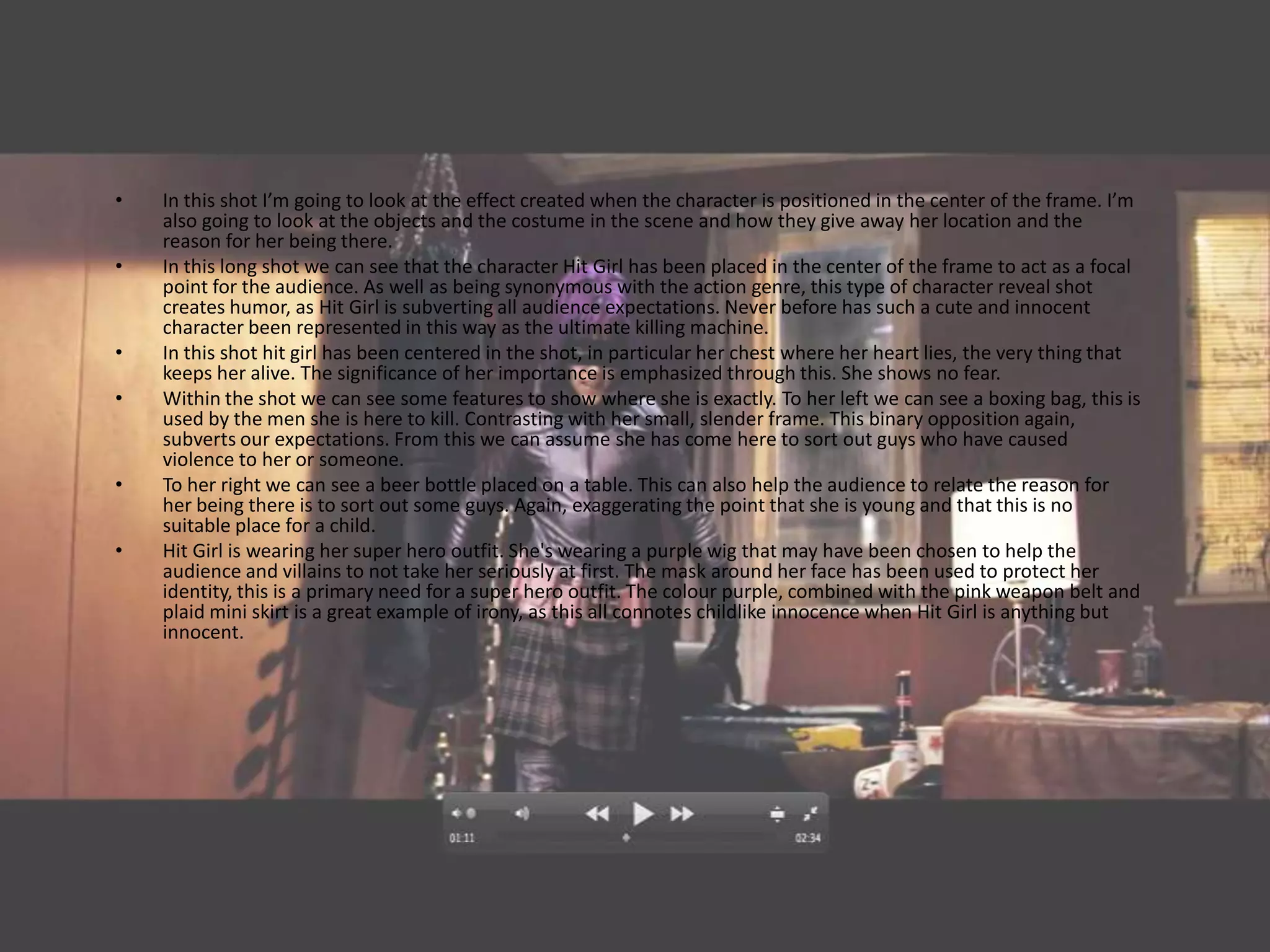 •   In this shot I’m going to look at the effect created when the character is positioned in the center of the frame. I’m
    also going to look at the objects and the costume in the scene and how they give away her location and the
    reason for her being there.
•   In this long shot we can see that the character Hit Girl has been placed in the center of the frame to act as a focal
    point for the audience. As well as being synonymous with the action genre, this type of character reveal shot
    creates humor, as Hit Girl is subverting all audience expectations. Never before has such a cute and innocent
    character been represented in this way as the ultimate killing machine.
•   In this shot hit girl has been centered in the shot, in particular her chest where her heart lies, the very thing that
    keeps her alive. The significance of her importance is emphasized through this. She shows no fear.
•   Within the shot we can see some features to show where she is exactly. To her left we can see a boxing bag, this is
    used by the men she is here to kill. Contrasting with her small, slender frame. This binary opposition again,
    subverts our expectations. From this we can assume she has come here to sort out guys who have caused
    violence to her or someone.
•   To her right we can see a beer bottle placed on a table. This can also help the audience to relate the reason for
    her being there is to sort out some guys. Again, exaggerating the point that she is young and that this is no
    suitable place for a child.
•   Hit Girl is wearing her super hero outfit. She's wearing a purple wig that may have been chosen to help the
    audience and villains to not take her seriously at first. The mask around her face has been used to protect her
    identity, this is a primary need for a super hero outfit. The colour purple, combined with the pink weapon belt and
    plaid mini skirt is a great example of irony, as this all connotes childlike innocence when Hit Girl is anything but
    innocent.
 