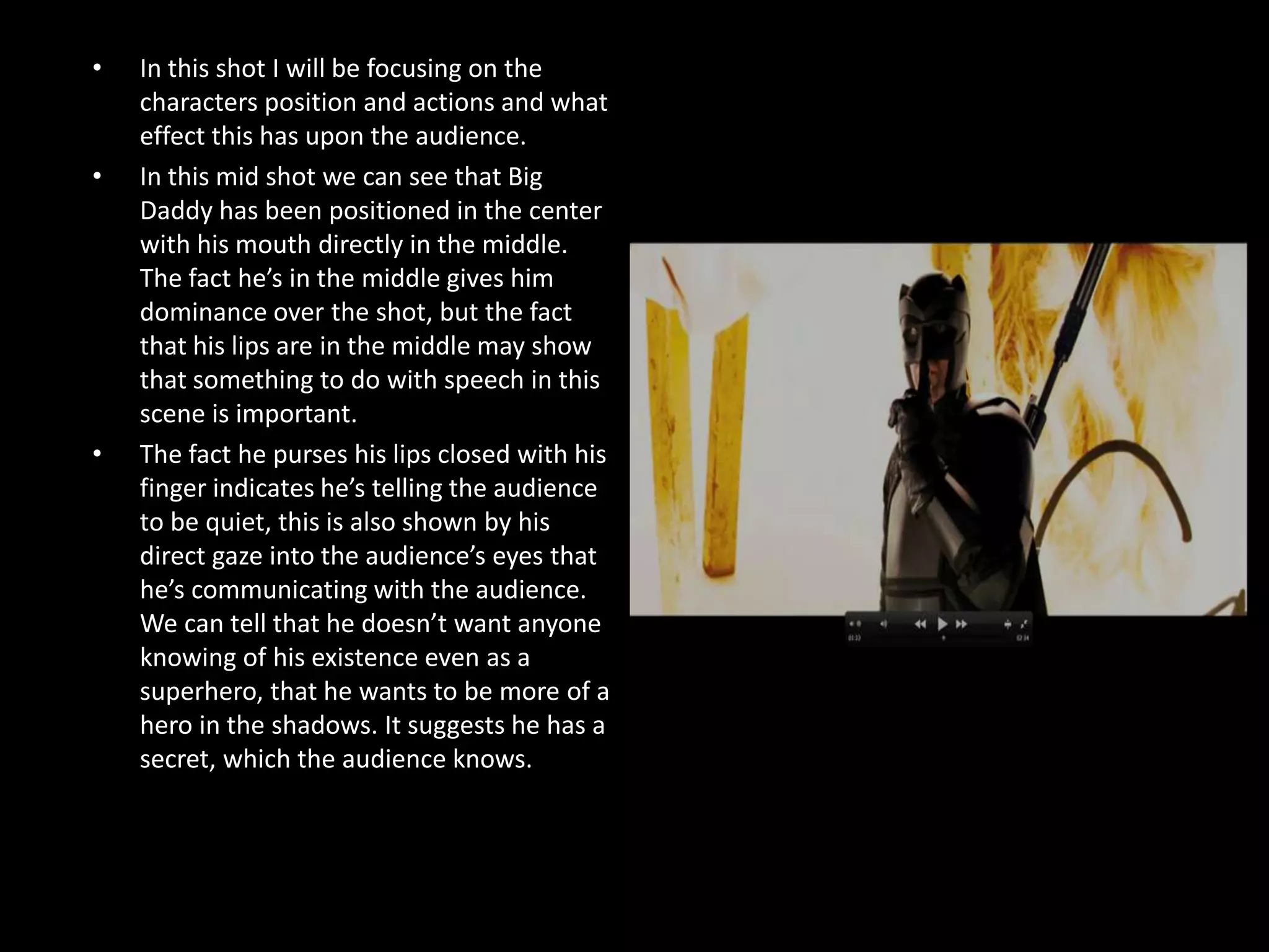 •   In this shot I will be focusing on the
    characters position and actions and what
    effect this has upon the audience.
•   In this mid shot we can see that Big
    Daddy has been positioned in the center
    with his mouth directly in the middle.
    The fact he’s in the middle gives him
    dominance over the shot, but the fact
    that his lips are in the middle may show
    that something to do with speech in this
    scene is important.
•   The fact he purses his lips closed with his
    finger indicates he’s telling the audience
    to be quiet, this is also shown by his
    direct gaze into the audience’s eyes that
    he’s communicating with the audience.
    We can tell that he doesn’t want anyone
    knowing of his existence even as a
    superhero, that he wants to be more of a
    hero in the shadows. It suggests he has a
    secret, which the audience knows.
 