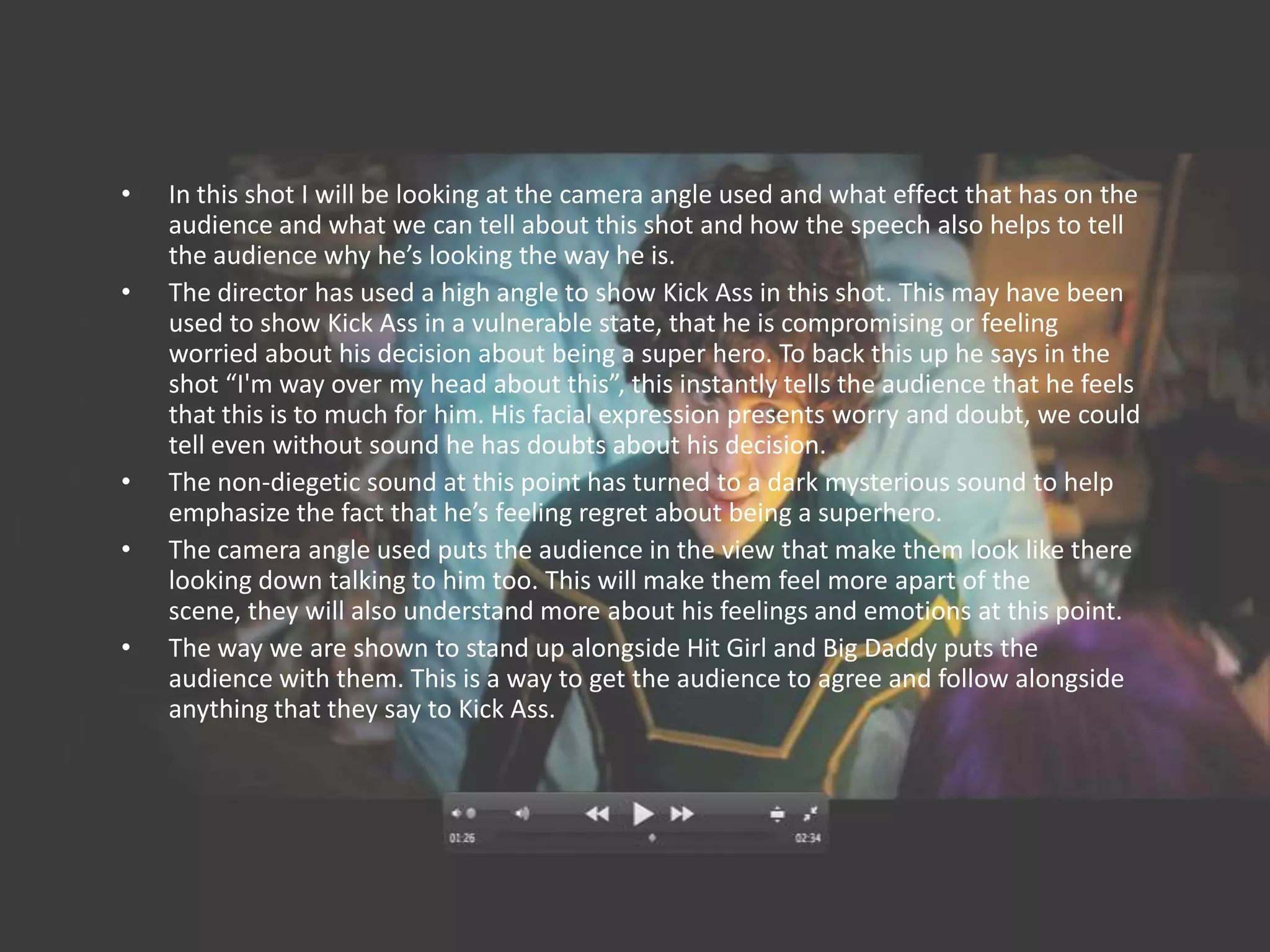 •   In this shot I will be looking at the camera angle used and what effect that has on the
    audience and what we can tell about this shot and how the speech also helps to tell
    the audience why he’s looking the way he is.
•   The director has used a high angle to show Kick Ass in this shot. This may have been
    used to show Kick Ass in a vulnerable state, that he is compromising or feeling
    worried about his decision about being a super hero. To back this up he says in the
    shot “I'm way over my head about this”, this instantly tells the audience that he feels
    that this is to much for him. His facial expression presents worry and doubt, we could
    tell even without sound he has doubts about his decision.
•   The non-diegetic sound at this point has turned to a dark mysterious sound to help
    emphasize the fact that he’s feeling regret about being a superhero.
•   The camera angle used puts the audience in the view that make them look like there
    looking down talking to him too. This will make them feel more apart of the
    scene, they will also understand more about his feelings and emotions at this point.
•   The way we are shown to stand up alongside Hit Girl and Big Daddy puts the
    audience with them. This is a way to get the audience to agree and follow alongside
    anything that they say to Kick Ass.
 