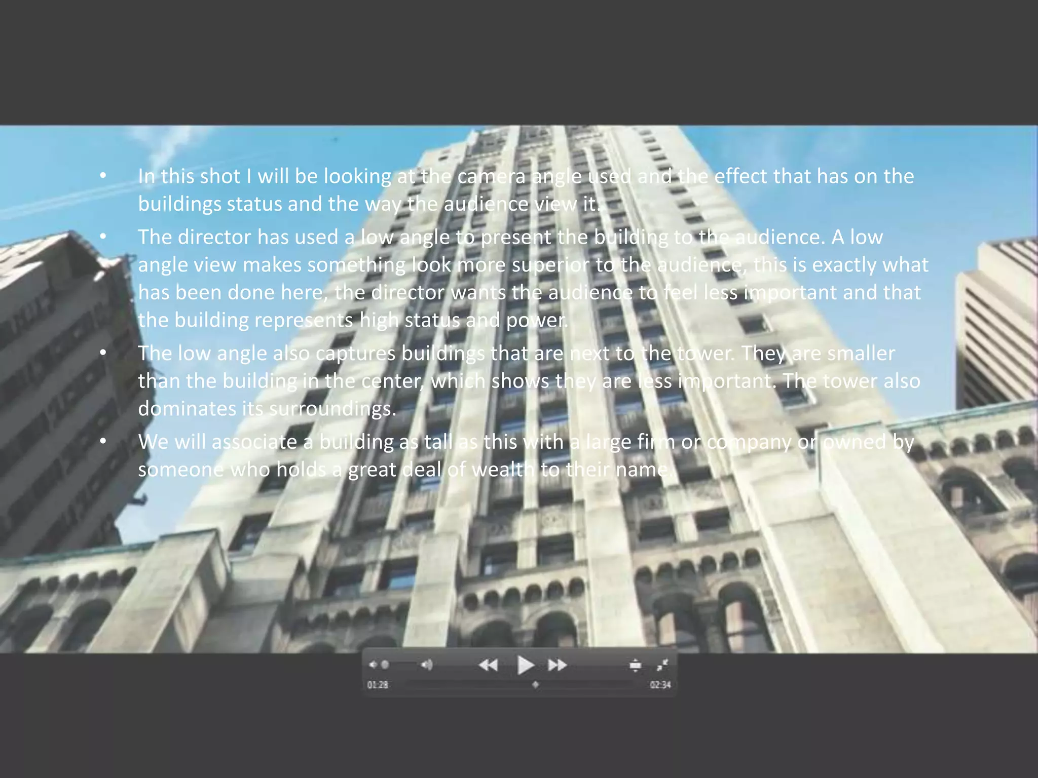 •   In this shot I will be looking at the camera angle used and the effect that has on the
    buildings status and the way the audience view it.
•   The director has used a low angle to present the building to the audience. A low
    angle view makes something look more superior to the audience, this is exactly what
    has been done here, the director wants the audience to feel less important and that
    the building represents high status and power.
•   The low angle also captures buildings that are next to the tower. They are smaller
    than the building in the center, which shows they are less important. The tower also
    dominates its surroundings.
•   We will associate a building as tall as this with a large firm or company or owned by
    someone who holds a great deal of wealth to their name.
 