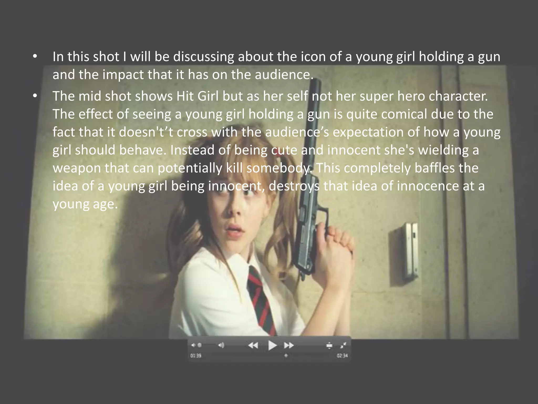 • In this shot I will be discussing about the icon of a young girl holding a gun
  and the impact that it has on the audience.
• The mid shot shows Hit Girl but as her self not her super hero character.
  The effect of seeing a young girl holding a gun is quite comical due to the
  fact that it doesn't’t cross with the audience’s expectation of how a young
  girl should behave. Instead of being cute and innocent she's wielding a
  weapon that can potentially kill somebody. This completely baffles the
  idea of a young girl being innocent, destroys that idea of innocence at a
  young age.
 