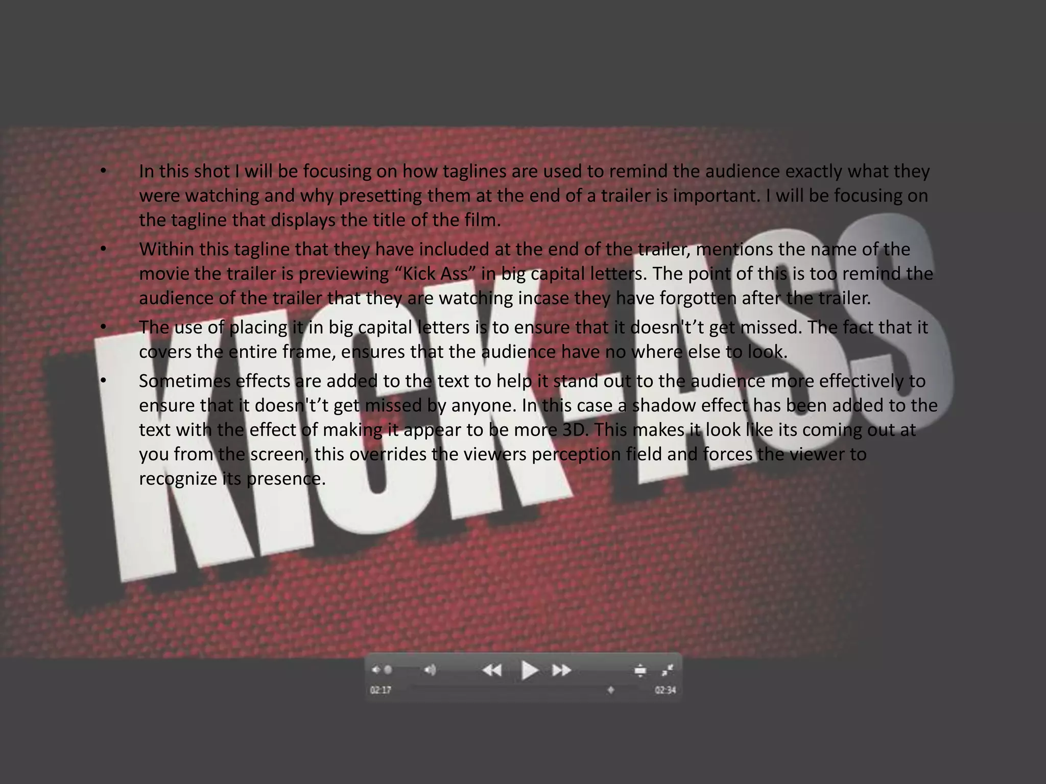 •   In this shot I will be focusing on how taglines are used to remind the audience exactly what they
    were watching and why presetting them at the end of a trailer is important. I will be focusing on
    the tagline that displays the title of the film.
•   Within this tagline that they have included at the end of the trailer, mentions the name of the
    movie the trailer is previewing “Kick Ass” in big capital letters. The point of this is too remind the
    audience of the trailer that they are watching incase they have forgotten after the trailer.
•   The use of placing it in big capital letters is to ensure that it doesn't’t get missed. The fact that it
    covers the entire frame, ensures that the audience have no where else to look.
•   Sometimes effects are added to the text to help it stand out to the audience more effectively to
    ensure that it doesn't’t get missed by anyone. In this case a shadow effect has been added to the
    text with the effect of making it appear to be more 3D. This makes it look like its coming out at
    you from the screen, this overrides the viewers perception field and forces the viewer to
    recognize its presence.
 