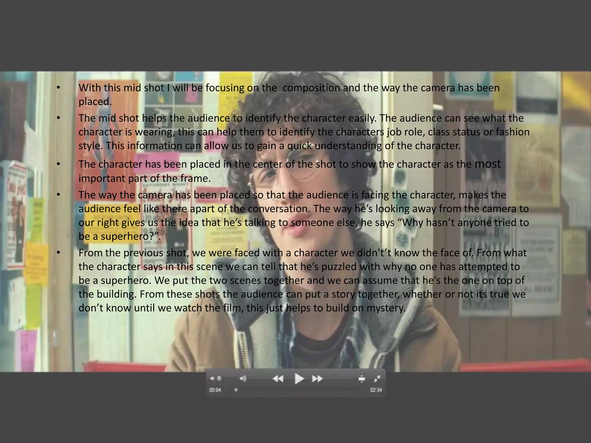 •   With this mid shot I will be focusing on the composition and the way the camera has been
    placed.
•   The mid shot helps the audience to identify the character easily. The audience can see what the
    character is wearing, this can help them to identify the characters job role, class status or fashion
    style. This information can allow us to gain a quick understanding of the character.
•   The character has been placed in the center of the shot to show the character as the most
    important part of the frame.
•   The way the camera has been placed so that the audience is facing the character, makes the
    audience feel like there apart of the conversation. The way he’s looking away from the camera to
    our right gives us the idea that he’s talking to someone else, he says “Why hasn’t anyone tried to
    be a superhero?”.
•   From the previous shot, we were faced with a character we didn't’t know the face of. From what
    the character says in this scene we can tell that he’s puzzled with why no one has attempted to
    be a superhero. We put the two scenes together and we can assume that he’s the one on top of
    the building. From these shots the audience can put a story together, whether or not its true we
    don’t know until we watch the film, this just helps to build on mystery.
 