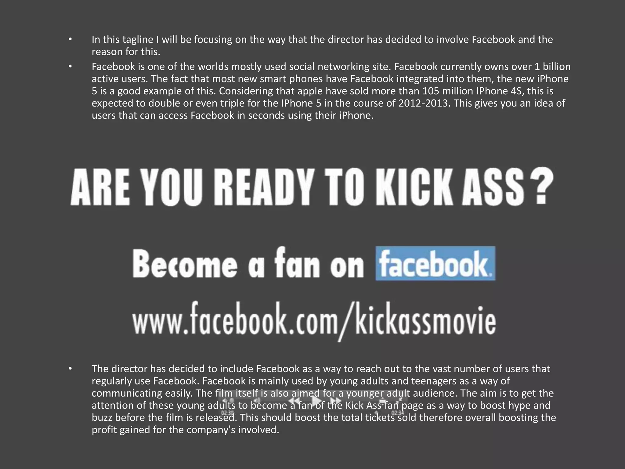 •   In this tagline I will be focusing on the way that the director has decided to involve Facebook and the
    reason for this.
•   Facebook is one of the worlds mostly used social networking site. Facebook currently owns over 1 billion
    active users. The fact that most new smart phones have Facebook integrated into them, the new iPhone
    5 is a good example of this. Considering that apple have sold more than 105 million IPhone 4S, this is
    expected to double or even triple for the IPhone 5 in the course of 2012-2013. This gives you an idea of
    users that can access Facebook in seconds using their iPhone.




•   The director has decided to include Facebook as a way to reach out to the vast number of users that
    regularly use Facebook. Facebook is mainly used by young adults and teenagers as a way of
    communicating easily. The film itself is also aimed for a younger adult audience. The aim is to get the
    attention of these young adults to become a fan of the Kick Ass fan page as a way to boost hype and
    buzz before the film is released. This should boost the total tickets sold therefore overall boosting the
    profit gained for the company's involved.
 