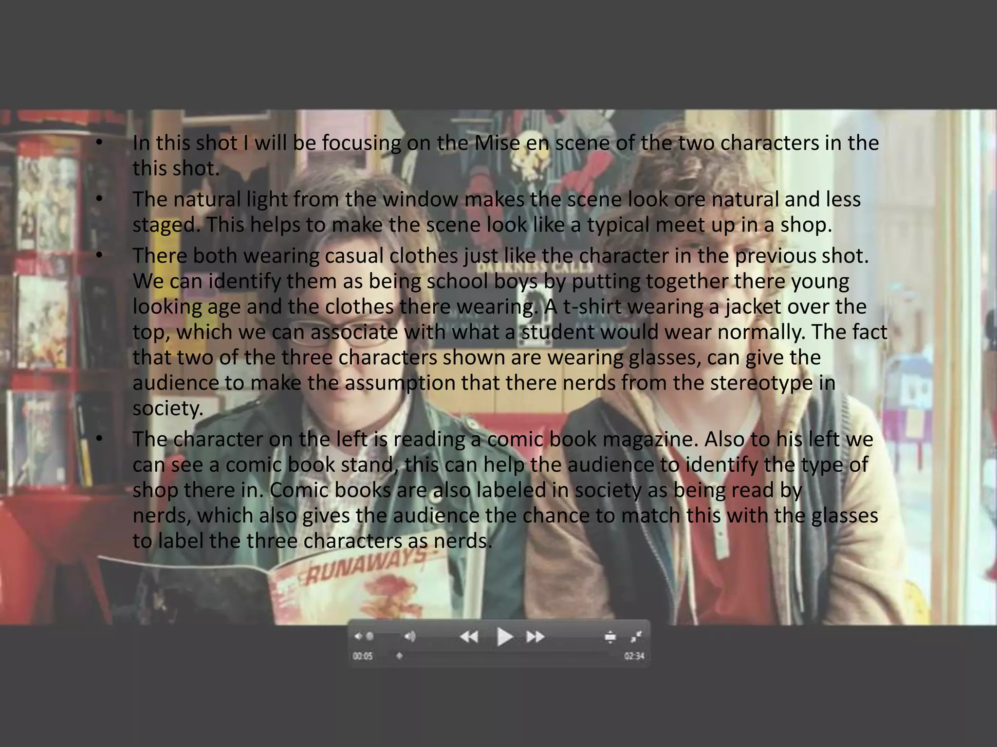•   In this shot I will be focusing on the Mise en scene of the two characters in the
    this shot.
•   The natural light from the window makes the scene look ore natural and less
    staged. This helps to make the scene look like a typical meet up in a shop.
•   There both wearing casual clothes just like the character in the previous shot.
    We can identify them as being school boys by putting together there young
    looking age and the clothes there wearing. A t-shirt wearing a jacket over the
    top, which we can associate with what a student would wear normally. The fact
    that two of the three characters shown are wearing glasses, can give the
    audience to make the assumption that there nerds from the stereotype in
    society.
•   The character on the left is reading a comic book magazine. Also to his left we
    can see a comic book stand, this can help the audience to identify the type of
    shop there in. Comic books are also labeled in society as being read by
    nerds, which also gives the audience the chance to match this with the glasses
    to label the three characters as nerds.
 